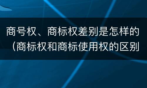 商号权、商标权差别是怎样的（商标权和商标使用权的区别）