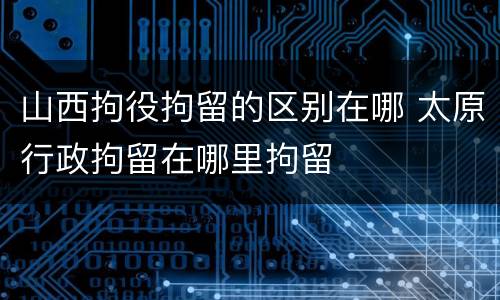山西拘役拘留的区别在哪 太原行政拘留在哪里拘留