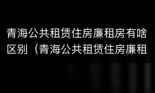 青海公共租赁住房廉租房有啥区别（青海公共租赁住房廉租房有啥区别吗）