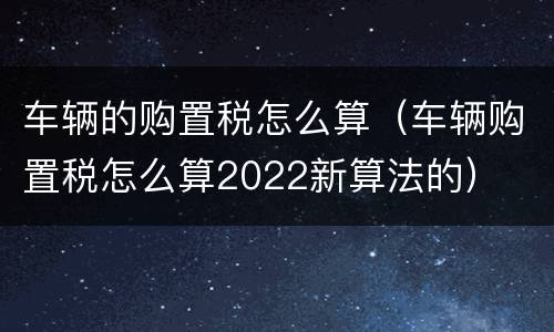 车辆的购置税怎么算（车辆购置税怎么算2022新算法的）