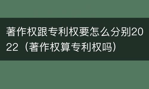 著作权跟专利权要怎么分别2022（著作权算专利权吗）