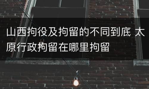 山西拘役及拘留的不同到底 太原行政拘留在哪里拘留