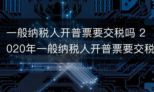 一般纳税人开普票要交税吗 2020年一般纳税人开普票要交税吗