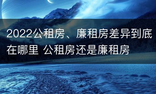 2022公租房、廉租房差异到底在哪里 公租房还是廉租房