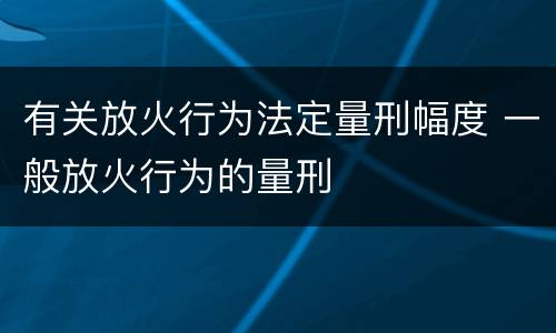 有关放火行为法定量刑幅度 一般放火行为的量刑