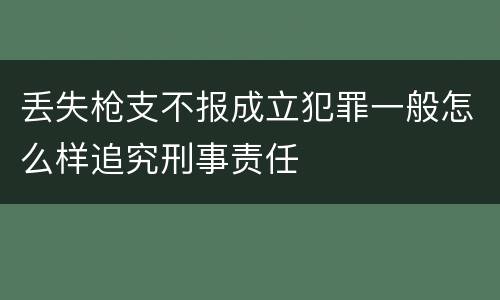 丢失枪支不报成立犯罪一般怎么样追究刑事责任
