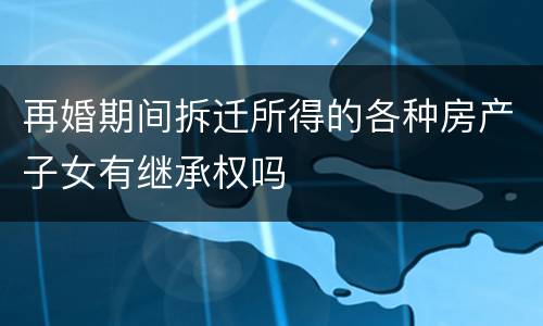 再婚期间拆迁所得的各种房产子女有继承权吗