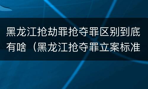 黑龙江抢劫罪抢夺罪区别到底有啥（黑龙江抢夺罪立案标准）