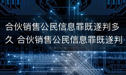 合伙销售公民信息罪既遂判多久 合伙销售公民信息罪既遂判多久呢