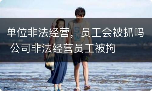 单位非法经营，员工会被抓吗 公司非法经营员工被拘