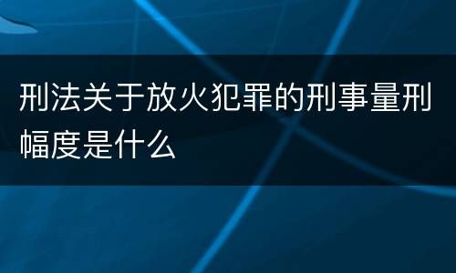 刑法关于放火犯罪的刑事量刑幅度是什么