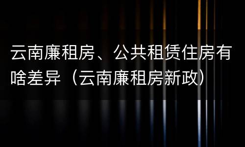 云南廉租房、公共租赁住房有啥差异（云南廉租房新政）