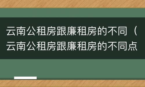 云南公租房跟廉租房的不同（云南公租房跟廉租房的不同点）