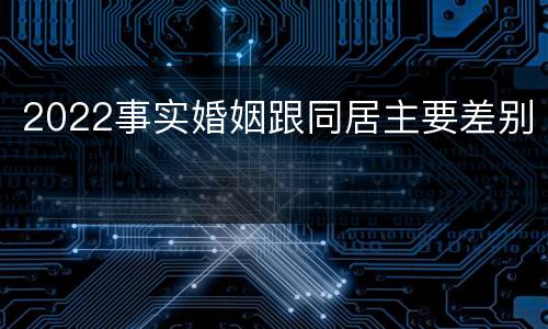 2022事实婚姻跟同居主要差别