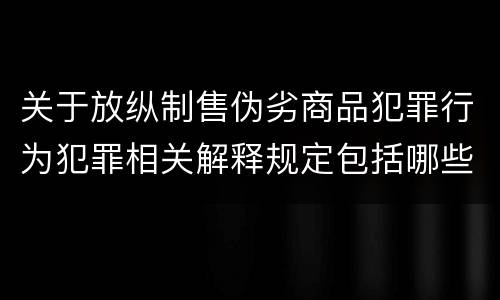 关于放纵制售伪劣商品犯罪行为犯罪相关解释规定包括哪些重要内容