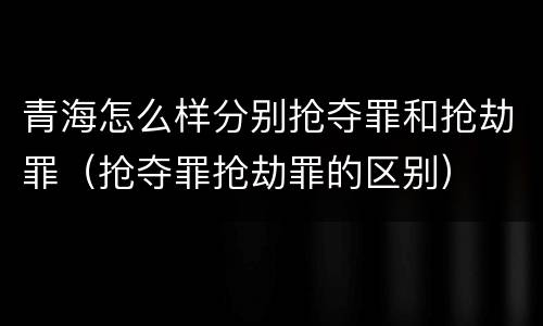 青海怎么样分别抢夺罪和抢劫罪（抢夺罪抢劫罪的区别）