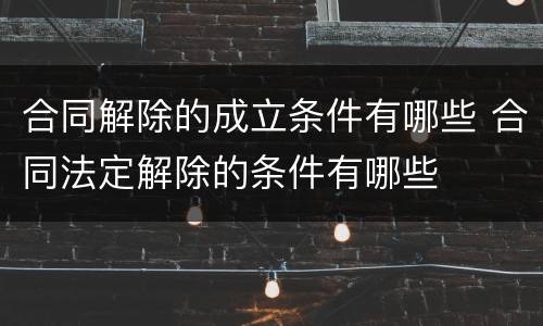 合同解除的成立条件有哪些 合同法定解除的条件有哪些