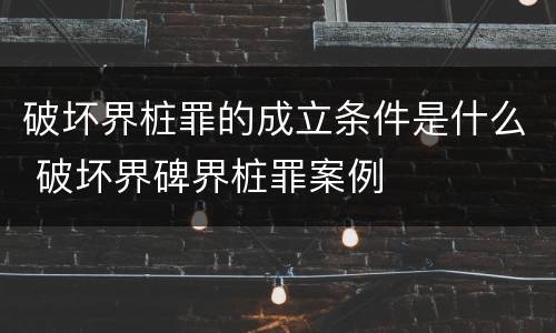 破坏界桩罪的成立条件是什么 破坏界碑界桩罪案例