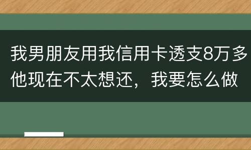 我男朋友用我信用卡透支8万多他现在不太想还，我要怎么做