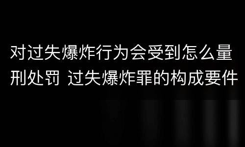 对过失爆炸行为会受到怎么量刑处罚 过失爆炸罪的构成要件
