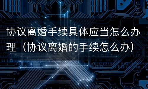 协议离婚手续具体应当怎么办理（协议离婚的手续怎么办）