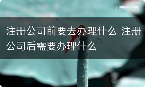 注册公司前要去办理什么 注册公司后需要办理什么