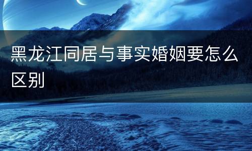 黑龙江同居与事实婚姻要怎么区别