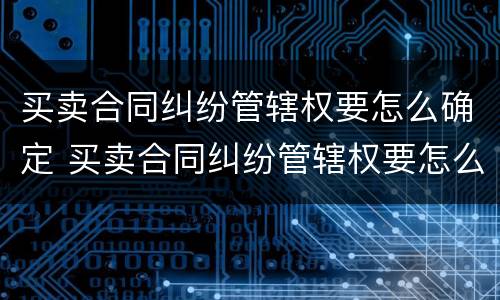 买卖合同纠纷管辖权要怎么确定 买卖合同纠纷管辖权要怎么确定原告