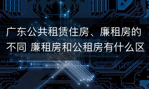 广东公共租赁住房、廉租房的不同 廉租房和公租房有什么区别广州