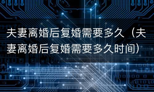 夫妻离婚后复婚需要多久（夫妻离婚后复婚需要多久时间）
