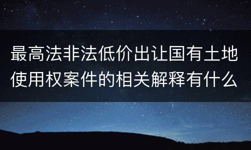 最高法非法低价出让国有土地使用权案件的相关解释有什么主要规定