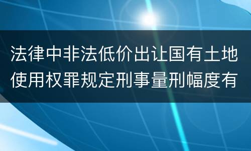 法律中非法低价出让国有土地使用权罪规定刑事量刑幅度有哪些