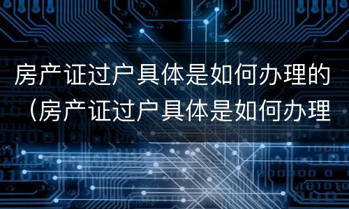 房产证过户具体是如何办理的（房产证过户具体是如何办理的流程）