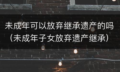 未成年可以放弃继承遗产的吗（未成年子女放弃遗产继承）
