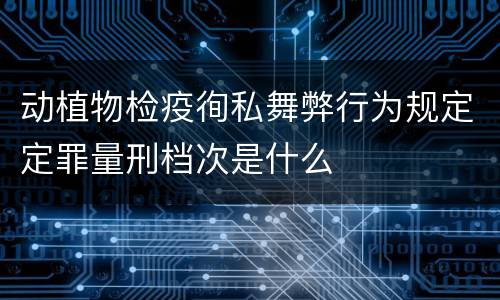 动植物检疫徇私舞弊行为规定定罪量刑档次是什么