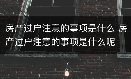 房产过户注意的事项是什么 房产过户注意的事项是什么呢