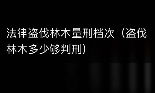法律盗伐林木量刑档次（盗伐林木多少够判刑）
