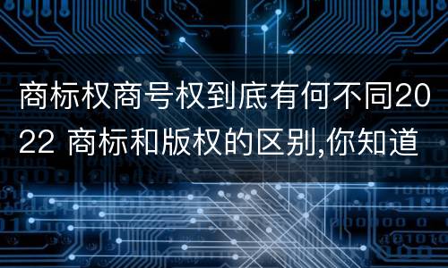 商标权商号权到底有何不同2022 商标和版权的区别,你知道多少?