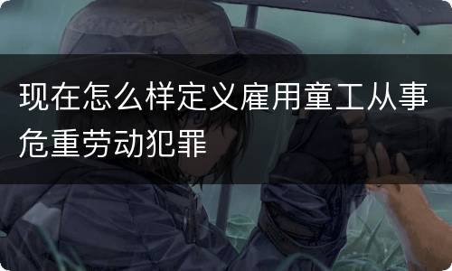 现在怎么样定义雇用童工从事危重劳动犯罪