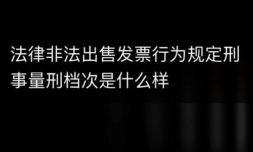 法律非法出售发票行为规定刑事量刑档次是什么样