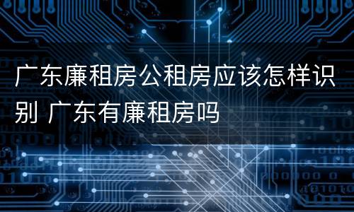 广东廉租房公租房应该怎样识别 广东有廉租房吗