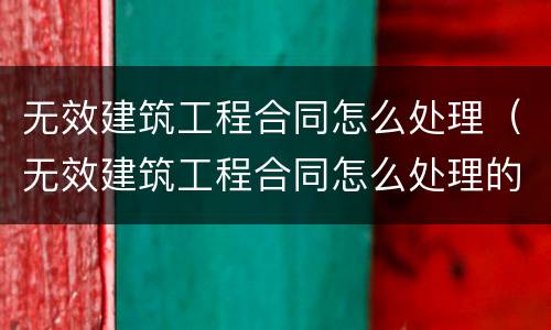 无效建筑工程合同怎么处理（无效建筑工程合同怎么处理的）