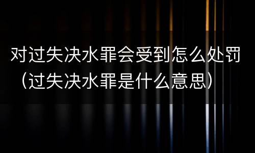 对过失决水罪会受到怎么处罚（过失决水罪是什么意思）
