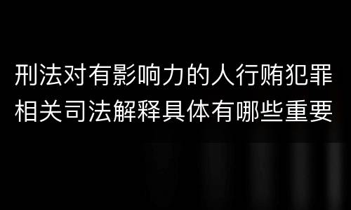 刑法对有影响力的人行贿犯罪相关司法解释具体有哪些重要规定