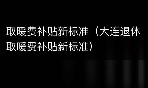 取暖费补贴新标准（大连退休取暖费补贴新标准）
