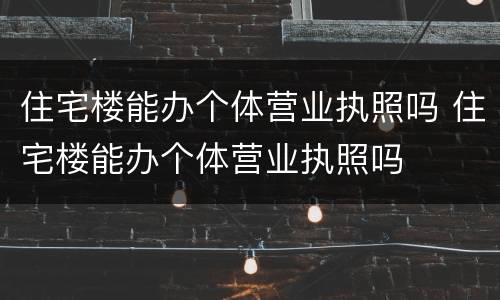 住宅楼能办个体营业执照吗 住宅楼能办个体营业执照吗