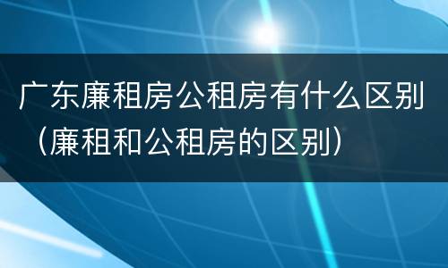 广东廉租房公租房有什么区别（廉租和公租房的区别）