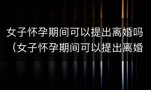 女子怀孕期间可以提出离婚吗（女子怀孕期间可以提出离婚吗）