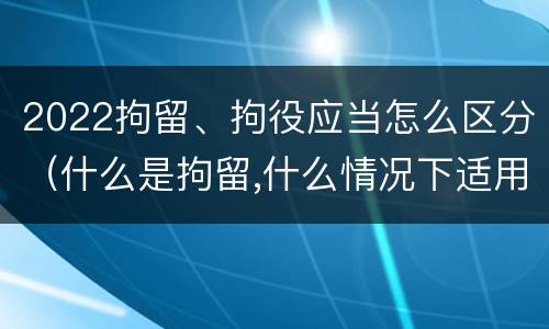 2022拘留、拘役应当怎么区分（什么是拘留,什么情况下适用拘留）