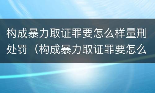 构成暴力取证罪要怎么样量刑处罚（构成暴力取证罪要怎么样量刑处罚多少）